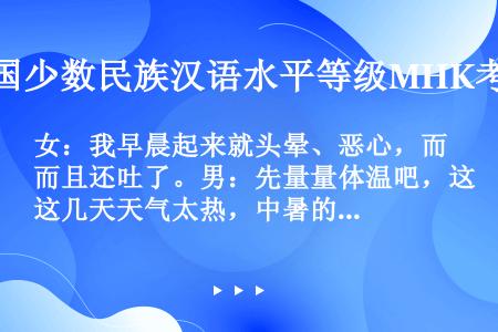 女：我早晨起来就头晕、恶心，而且还吐了。男：先量量体温吧，这几天天气太热，中暑的人很多，给你开点药吃...