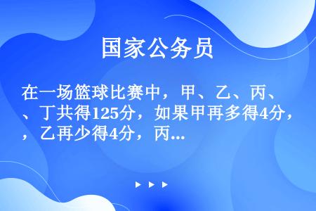 在一场篮球比赛中，甲、乙、丙、丁共得125分，如果甲再多得4分，乙再少得4分，丙的分数除以4，丁的分...