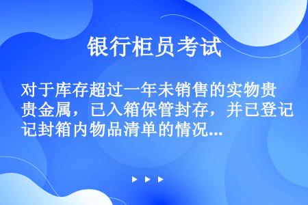 对于库存超过一年未销售的实物贵金属，已入箱保管封存，并已登记封箱内物品清单的情况，每年必须确保至少（...