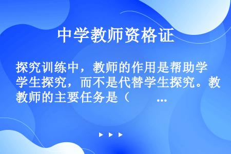 探究训练中，教师的作用是帮助学生探究，而不是代替学生探究。教师的主要任务是（　　）。