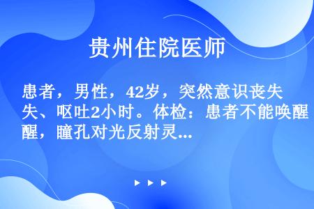 患者，男性，42岁，突然意识丧失、呕吐2小时。体检：患者不能唤醒，瞳孔对光反射灵敏，颈阻（+），该患...