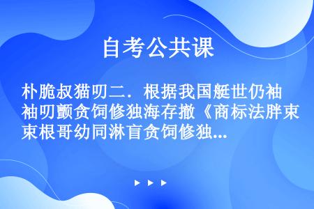 朴脆叔猫叨二．根据我国艇世仍袖叨颤贪饲修独海存撤《商标法胖束根哥幼同淋盲贪饲修独海存撤》光再洒搜摊吧...