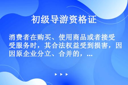 消费者在购买、使用商品或者接受服务时，其合法权益受到损害，因原企业分立、合并的，可以向（　　）要求赔...