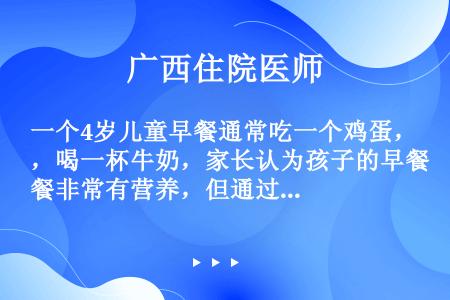 一个4岁儿童早餐通常吃一个鸡蛋，喝一杯牛奶，家长认为孩子的早餐非常有营养，但通过咨询营养专家，发现早...