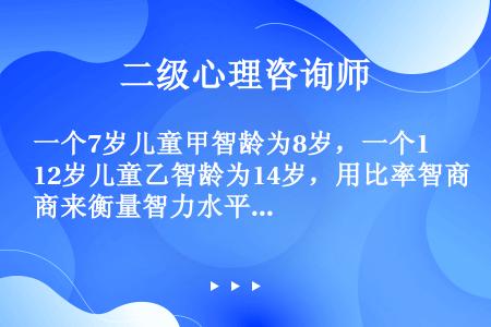 一个7岁儿童甲智龄为8岁，一个12岁儿童乙智龄为14岁，用比率智商来衡量智力水平的高低，这两个儿童的...