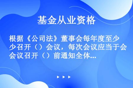 根据《公司法》董事会每年度至少召开（）会议，每次会议应当于会议召开（）前通知全体董事和监事。