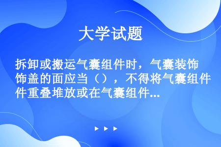 拆卸或搬运气囊组件时，气囊装饰盖的面应当（），不得将气囊组件重叠堆放或在气囊组件上放置任何物品，以防...