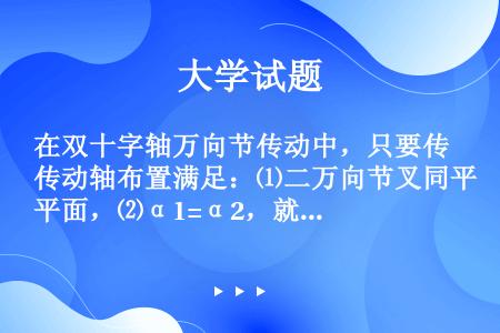 在双十字轴万向节传动中，只要传动轴布置满足：⑴二万向节叉同平面，⑵α1=α2，就可以等速传动，因此，...