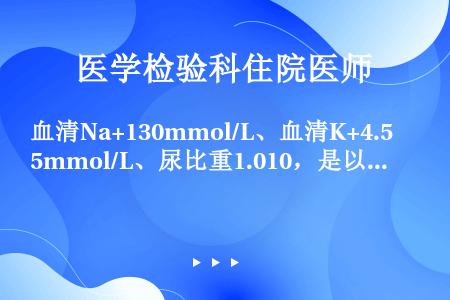 血清Na+130mmol/L、血清K+4.5mmol/L、尿比重1.010，是以下哪种改变（）
