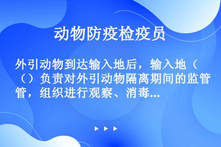 外引动物到达输入地后，输入地（）负责对外引动物隔离期间的监管，组织进行观察、消毒、加强免疫等。