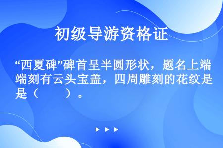 “西夏碑”碑首呈半圆形状，题名上端刻有云头宝盖，四周雕刻的花纹是（　　）。