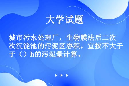 城市污水处理厂，生物膜法后二次沉淀池的污泥区容积，宜按不大于（）h的污泥量计算。