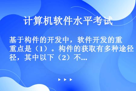 基于构件的开发中，软件开发的重点是（1）。构件的获取有多种途径，其中以下（2）不是构件获取的途径。空...