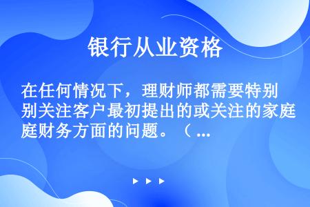 在任何情况下，理财师都需要特别关注客户最初提出的或关注的家庭财务方面的问题。（  ）