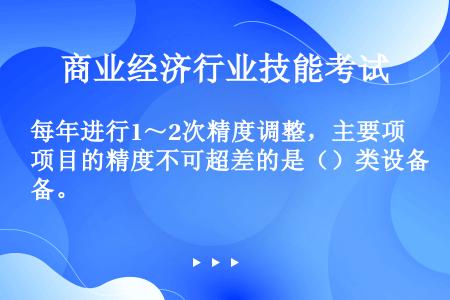 每年进行1～2次精度调整，主要项目的精度不可超差的是（）类设备。