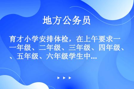 育才小学安排体检，在上午要求一年级、二年级、三年级、四年级、五年级、六年级学生中有4个年级必须全体检...