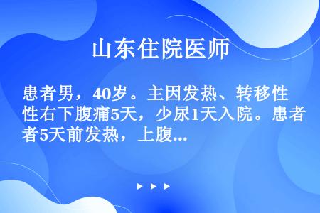 患者男，40岁。主因发热、转移性右下腹痛5天，少尿1天入院。患者5天前发热，上腹痛很快转移至右下腹，...