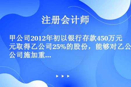 甲公司2012年初以银行存款450万元取得乙公司25%的股份，能够对乙公司施加重大影响。取得投资当日...