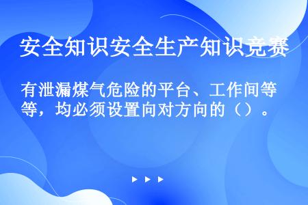 有泄漏煤气危险的平台、工作间等，均必须设置向对方向的（）。