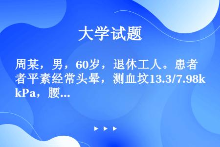 周某，男，60岁，退休工人。患者平素经常头晕，测血坟13.3/7.98kPa，腰酸，体倦乏力。近年来...