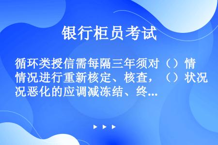 循环类授信需每隔三年须对（）情况进行重新核定、核查，（）状况恶化的应调减冻结、终止授信额度，或收回贷...