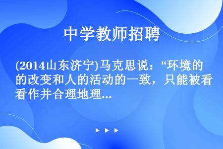 (2014山东济宁)马克思说：“环境的改变和人的活动的一致，只能被看作并合理地理解为革命的实践。”对...