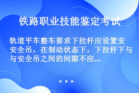 轨道平车整车要求下拉杆应设置安全吊，在制动状态下，下拉杆下与安全吊之间的间隙不应小于（），同一转向架...