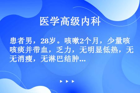 患者男，28岁。咳嗽2个月，少量咳痰并带血，乏力，无明显低热，无消瘦，无淋巴结肿大。查体：肺部无异常...