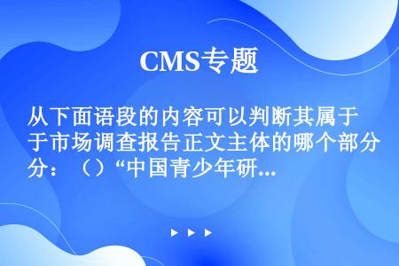 从下面语段的内容可以判断其属于市场调查报告正文主体的哪个部分：（）“中国青少年研究中心最近在全国9个...