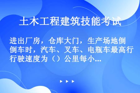 进出厂房，仓库大门，生产场地倒车时，汽车、叉车、电瓶车最高行驶速度为（）公里每小时。