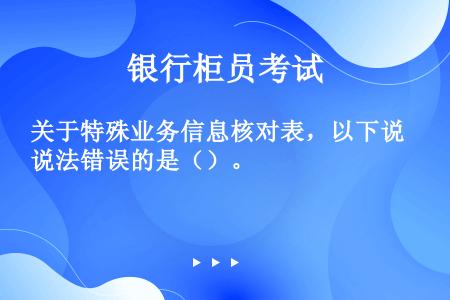 关于特殊业务信息核对表，以下说法错误的是（）。