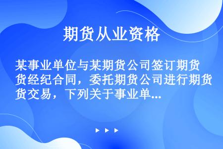 某事业单位与某期货公司签订期货经纪合同，委托期货公司进行期货交易，下列关于事业单位进行期货交易的表述...