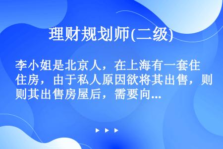 李小姐是北京人，在上海有一套住房，由于私人原因欲将其出售，则其出售房屋后，需要向（）主管税务机关申报...
