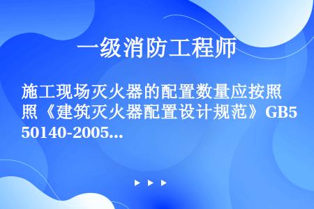 施工现场灭火器的配置数量应按照《建筑灭火器配置设计规范》GB50140-2005经计算确定，且每个场...