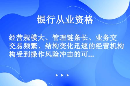 经营规模大、管理链条长、业务交易频繁、结构变化迅速的经营机构受到操作风险冲击的可能性（）。