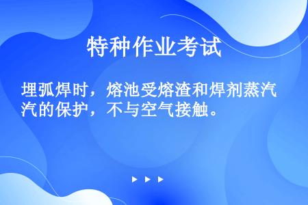 埋弧焊时，熔池受熔渣和焊剂蒸汽的保护，不与空气接触。