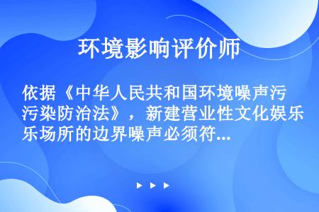依据《中华人民共和国环境噪声污染防治法》，新建营业性文化娱乐场所的边界噪声必须符合国家规定的环境噪声...