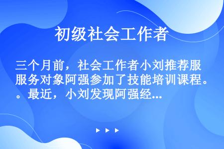 三个月前，社会工作者小刘推荐服务对象阿强参加了技能培训课程。最近，小刘发现阿强经常迟到、旷课，精神萎...