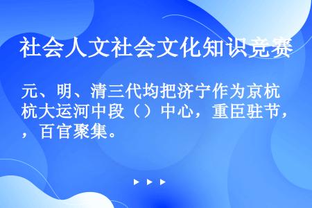 元、明、清三代均把济宁作为京杭大运河中段（）中心，重臣驻节，百官聚集。