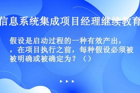 假设是启动过程的一种有效产出，在项目执行之前，每种假设必须被明确或被确定为？（）