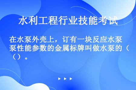 在水泵外壳上，订有一块反应水泵性能参数的金属标牌叫做水泵的（）。