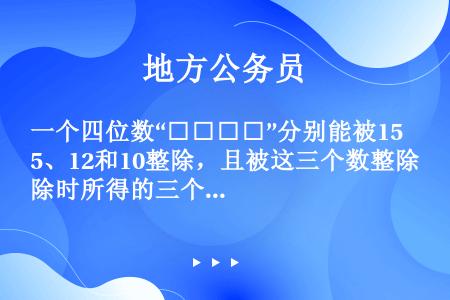 一个四位数“□□□□”分别能被15、12和10整除，且被这三个数整除时所得的三个商的和为1365，问...