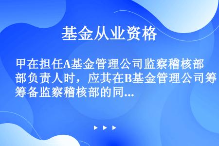 甲在担任A基金管理公司监察稽核部负责人时，应其在B基金管理公司筹备监察稽核部的同学乙的要求，将A基金...