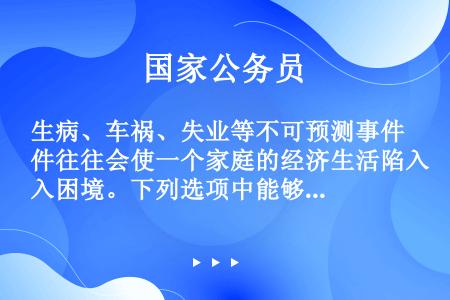 生病、车祸、失业等不可预测事件往往会使一个家庭的经济生活陷入困境。下列选项中能够帮助家庭抵御上述风险...