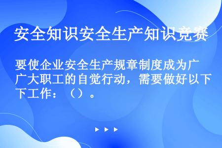 要使企业安全生产规章制度成为广大职工的自觉行动，需要做好以下工作：（）。