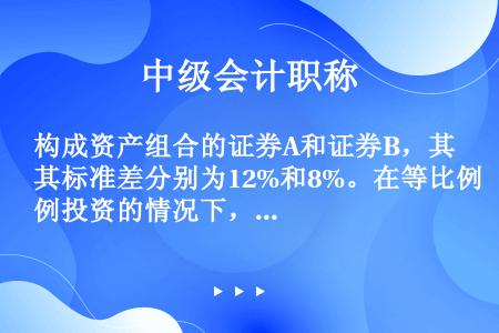 构成资产组合的证券A和证券B，其标准差分别为12%和8%。在等比例投资的情况下，如果两种证券的相关系...