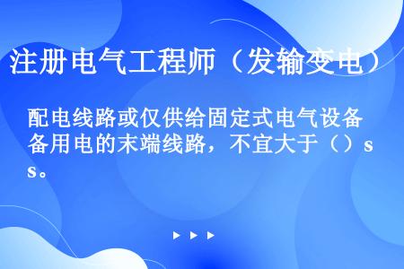 配电线路或仅供给固定式电气设备用电的末端线路，不宜大于（）s。