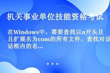 在Windows中，需要查找以n开头且扩展名为com的所有文件，查找对话框内的名称框中应输入（）。