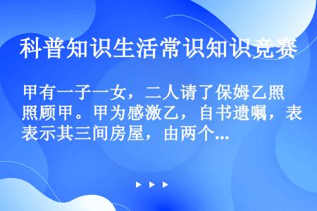 甲有一子一女，二人请了保姆乙照顾甲。甲为感激乙，自书遗嘱，表示其三间房屋，由两个子女平分，所以现金都...