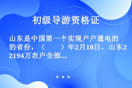 山东是中国第一个实现户户通电的省份，（　　）年2月18日，山东2194万农户全部用上了电。